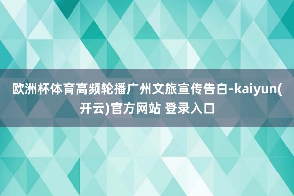 欧洲杯体育高频轮播广州文旅宣传告白-kaiyun(开云)官方网站 登录入口