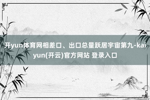 开yun体育网相差口、出口总量跃居宇宙第九-kaiyun(开云)官方网站 登录入口