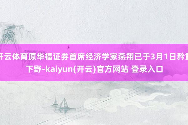 开云体育原华福证券首席经济学家燕翔已于3月1日矜重下野-kaiyun(开云)官方网站 登录入口