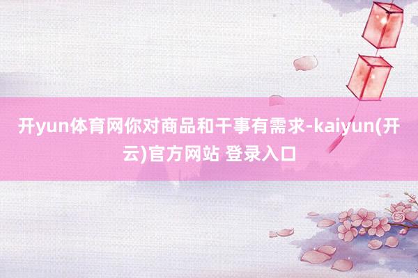 开yun体育网你对商品和干事有需求-kaiyun(开云)官方网站 登录入口