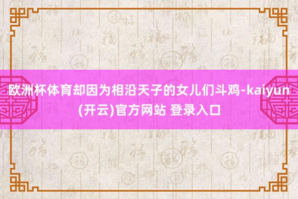欧洲杯体育却因为相沿天子的女儿们斗鸡-kaiyun(开云)官方网站 登录入口