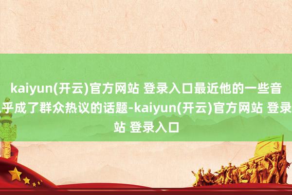 kaiyun(开云)官方网站 登录入口最近他的一些音问似乎成了群众热议的话题-kaiyun(开云)官方网站 登录入口