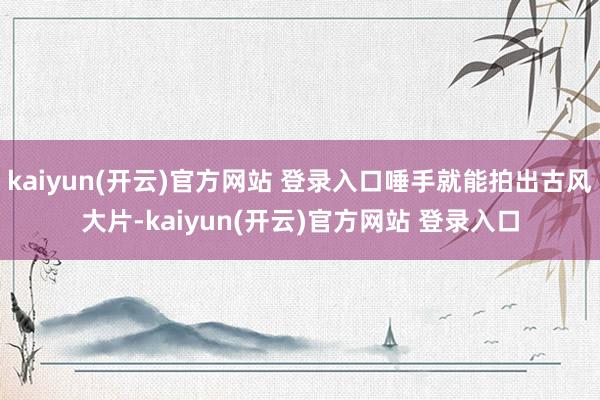 kaiyun(开云)官方网站 登录入口唾手就能拍出古风大片-kaiyun(开云)官方网站 登录入口