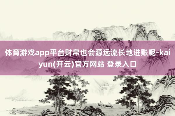 体育游戏app平台财帛也会源远流长地进账呢-kaiyun(开云)官方网站 登录入口