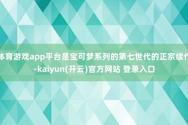 体育游戏app平台是宝可梦系列的第七世代的正宗续作-kaiyun(开云)官方网站 登录入口