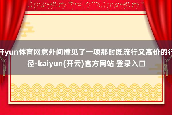 开yun体育网意外间撞见了一项那时既流行又高价的行径-kaiyun(开云)官方网站 登录入口