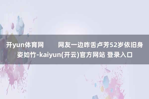 开yun体育网        网友一边咋舌卢芳52岁依旧身姿如竹-kaiyun(开云)官方网站 登录入口