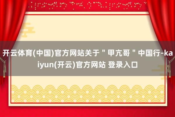 开云体育(中国)官方网站关于＂甲亢哥＂中国行-kaiyun(开云)官方网站 登录入口