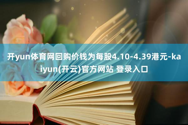 开yun体育网回购价钱为每股4.10-4.39港元-kaiyun(开云)官方网站 登录入口