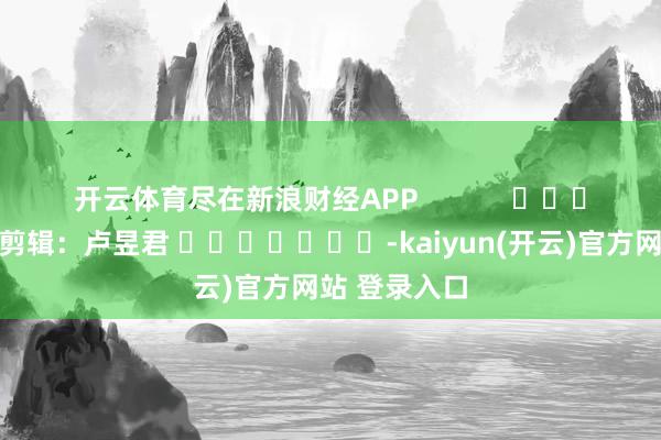 开云体育尽在新浪财经APP            						包袱剪辑：卢昱君 							-kaiyun(开云)官方网站 登录入口