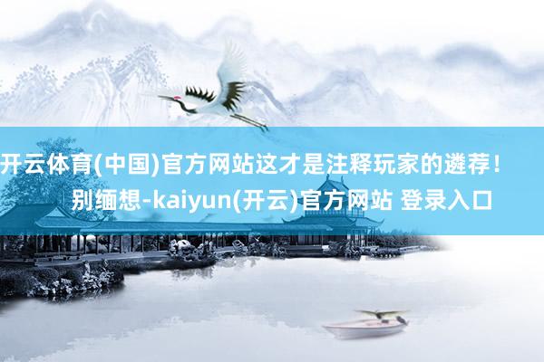 开云体育(中国)官方网站这才是注释玩家的遴荐！        别缅想-kaiyun(开云)官方网站 登录入口