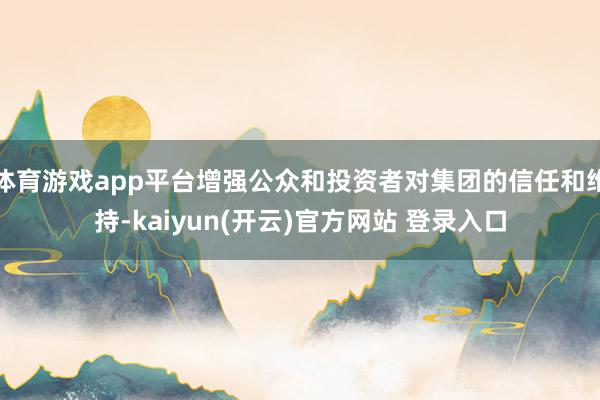 体育游戏app平台增强公众和投资者对集团的信任和维持-kaiyun(开云)官方网站 登录入口