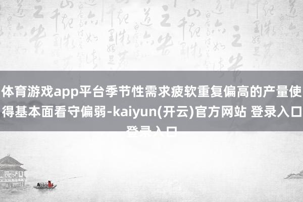 体育游戏app平台季节性需求疲软重复偏高的产量使得基本面看守偏弱-kaiyun(开云)官方网站 登录入口