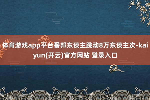 体育游戏app平台番邦东谈主跳动8万东谈主次-kaiyun(开云)官方网站 登录入口