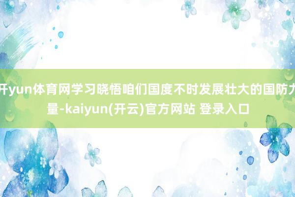 开yun体育网学习晓悟咱们国度不时发展壮大的国防力量-kaiyun(开云)官方网站 登录入口
