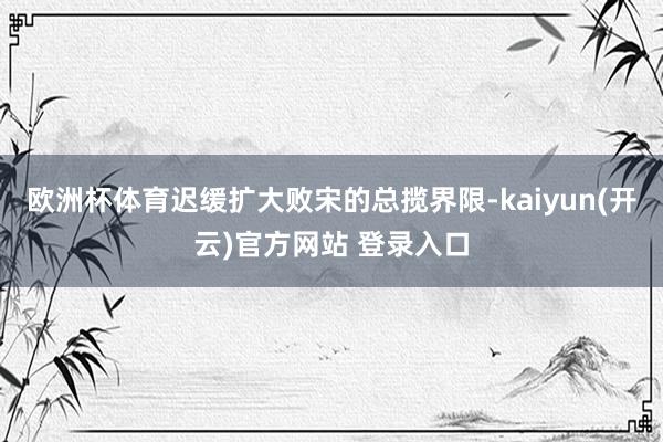 欧洲杯体育迟缓扩大败宋的总揽界限-kaiyun(开云)官方网站 登录入口