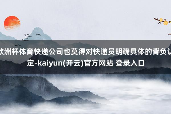 欧洲杯体育快递公司也莫得对快递员明确具体的背负认定-kaiyun(开云)官方网站 登录入口