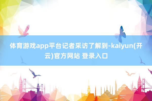 体育游戏app平台　　记者采访了解到-kaiyun(开云)官方网站 登录入口