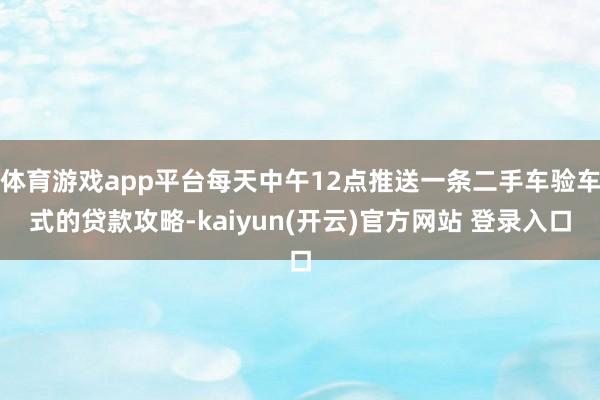 体育游戏app平台每天中午12点推送一条二手车验车式的贷款攻略-kaiyun(开云)官方网站 登录入口