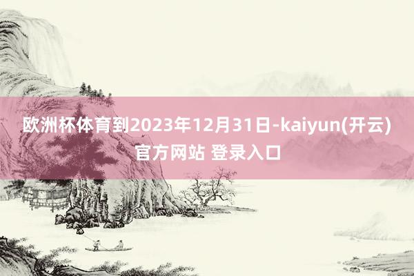 欧洲杯体育到2023年12月31日-kaiyun(开云)官方网站 登录入口