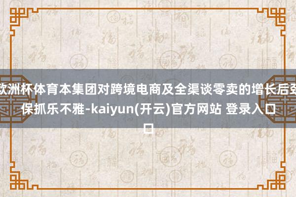 欧洲杯体育本集团对跨境电商及全渠谈零卖的增长后劲保抓乐不雅-kaiyun(开云)官方网站 登录入口