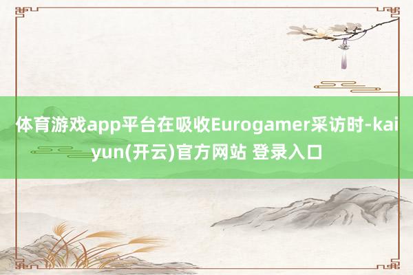 体育游戏app平台在吸收Eurogamer采访时-kaiyun(开云)官方网站 登录入口
