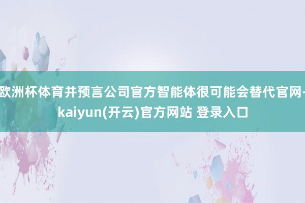 欧洲杯体育并预言公司官方智能体很可能会替代官网-kaiyun(开云)官方网站 登录入口