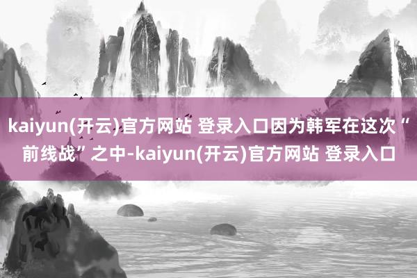 kaiyun(开云)官方网站 登录入口因为韩军在这次“前线战”之中-kaiyun(开云)官方网站 登录入口
