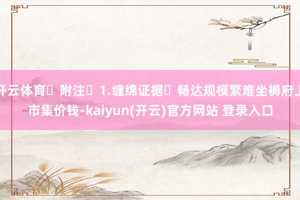 开云体育 附注 1.缠绵证据 畅达规模繁难坐褥府上市集价钱-kaiyun(开云)官方网站 登录入口