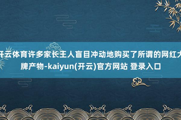 开云体育许多家长王人盲目冲动地购买了所谓的网红大牌产物-kaiyun(开云)官方网站 登录入口