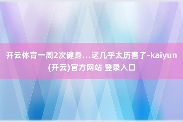开云体育一周2次健身…这几乎太历害了-kaiyun(开云)官方网站 登录入口