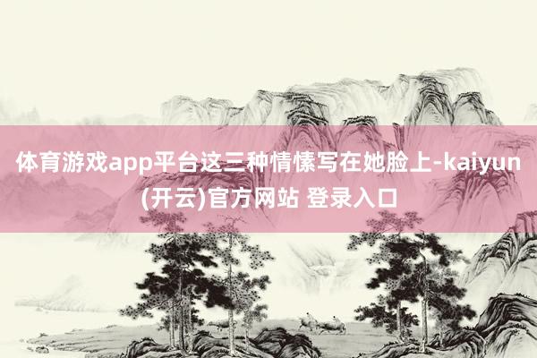 体育游戏app平台这三种情愫写在她脸上-kaiyun(开云)官方网站 登录入口