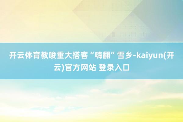 开云体育教唆重大搭客“嗨翻”雪乡-kaiyun(开云)官方网站 登录入口