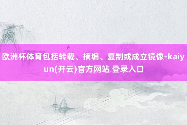 欧洲杯体育包括转载、摘编、复制或成立镜像-kaiyun(开云)官方网站 登录入口