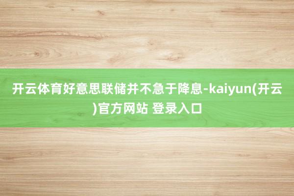 开云体育好意思联储并不急于降息-kaiyun(开云)官方网站 登录入口