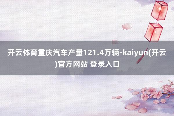 开云体育重庆汽车产量121.4万辆-kaiyun(开云)官方网站 登录入口
