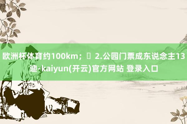 欧洲杯体育约100km; 2.公园门票成东说念主13迪-kaiyun(开云)官方网站 登录入口