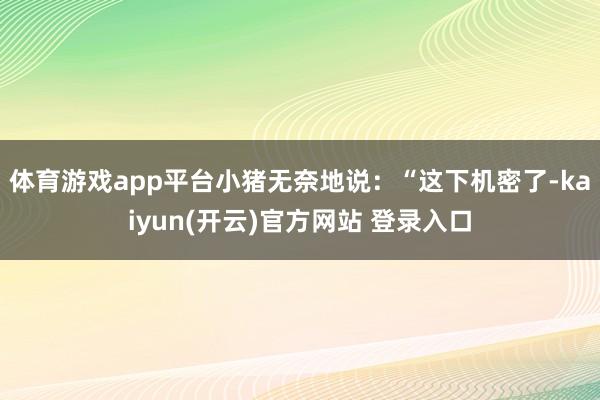 体育游戏app平台小猪无奈地说：“这下机密了-kaiyun(开云)官方网站 登录入口