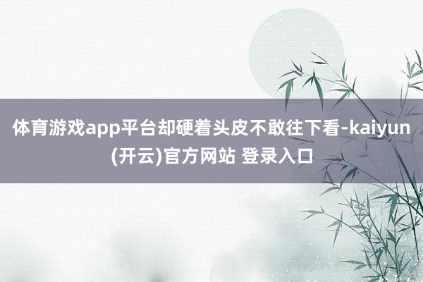 体育游戏app平台却硬着头皮不敢往下看-kaiyun(开云)官方网站 登录入口