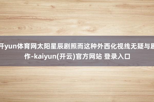 开yun体育网太阳星辰剧照而这种外西化视线无疑与剧作-kaiyun(开云)官方网站 登录入口