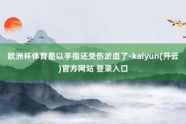 欧洲杯体育是以手指还受伤淤血了-kaiyun(开云)官方网站 登录入口