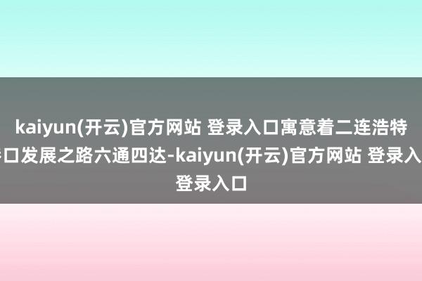 kaiyun(开云)官方网站 登录入口寓意着二连浩特港口发展之路六通四达-kaiyun(开云)官方网站 登录入口