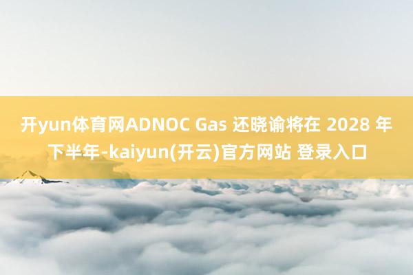 开yun体育网ADNOC Gas 还晓谕将在 2028 年下半年-kaiyun(开云)官方网站 登录入口