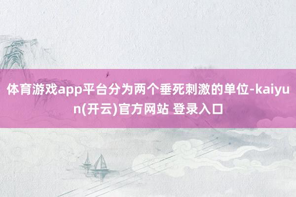 体育游戏app平台分为两个垂死刺激的单位-kaiyun(开云)官方网站 登录入口