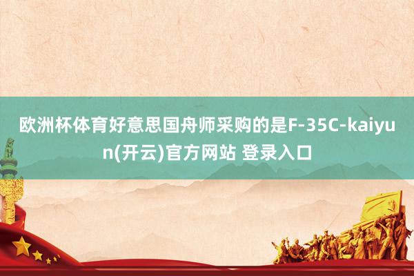 欧洲杯体育好意思国舟师采购的是F-35C-kaiyun(开云)官方网站 登录入口