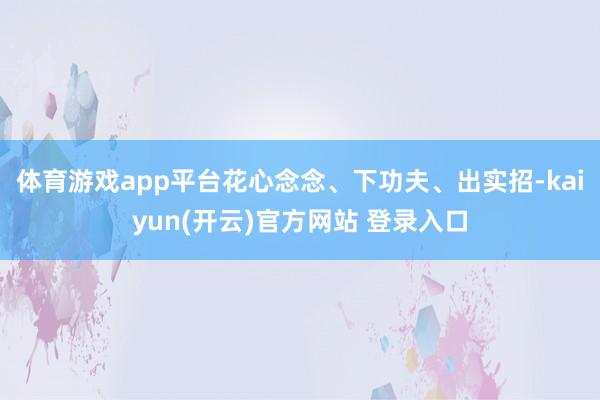 体育游戏app平台花心念念、下功夫、出实招-kaiyun(开云)官方网站 登录入口