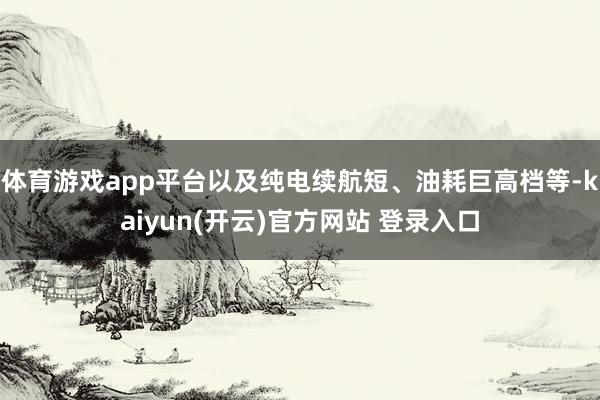 体育游戏app平台以及纯电续航短、油耗巨高档等-kaiyun(开云)官方网站 登录入口