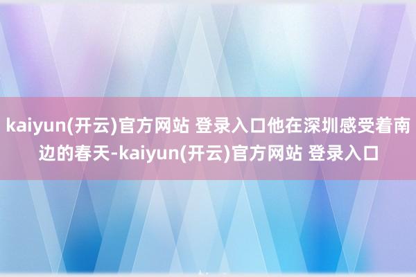 kaiyun(开云)官方网站 登录入口他在深圳感受着南边的春天-kaiyun(开云)官方网站 登录入口