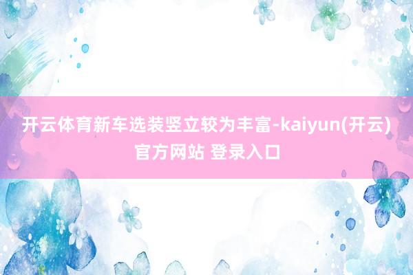 开云体育新车选装竖立较为丰富-kaiyun(开云)官方网站 登录入口