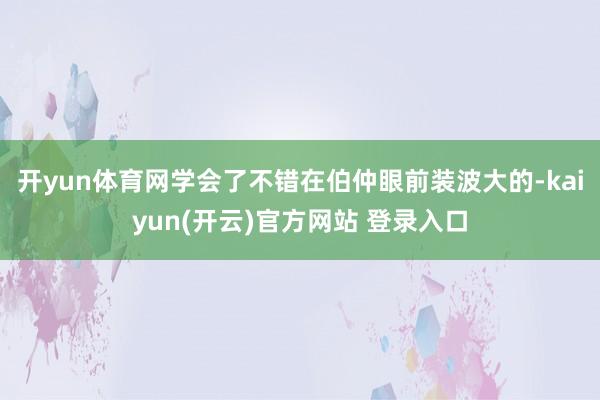 开yun体育网学会了不错在伯仲眼前装波大的-kaiyun(开云)官方网站 登录入口